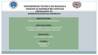 UNIVERSIDAD TECNICA DE MACHALA
UNIDAD ACADEMICA DE CIENCIAS
EMPRESARIALES
ADMINISTRACIÓN DE EMPRESAS
ASIGNATURA:
HERRAMIENTAS INFORMÁTICAS I
ESTUDIANTES:
ACEVEDO GAMBOA EVELYN JAMILETH
TORRES HEREDIA KERLY PAULINA
DOCENTE:
ING. MIRIAM FAREZ
CURSO:
PRIMERO “A”
DIURNA
 