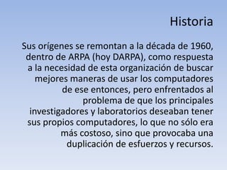 Historia
Sus orígenes se remontan a la década de 1960,
 dentro de ARPA (hoy DARPA), como respuesta
 a la necesidad de esta organización de buscar
    mejores maneras de usar los computadores
          de ese entonces, pero enfrentados al
               problema de que los principales
  investigadores y laboratorios deseaban tener
 sus propios computadores, lo que no sólo era
          más costoso, sino que provocaba una
           duplicación de esfuerzos y recursos.
 