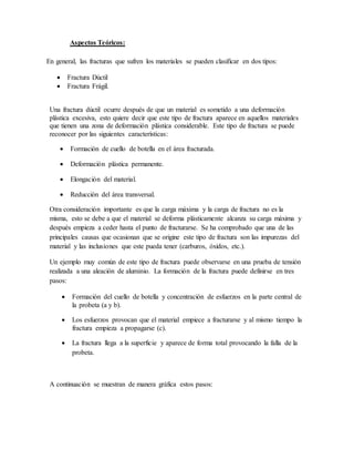Aspectos Teóricos:
En general, las fracturas que sufren los materiales se pueden clasificar en dos tipos:
 Fractura Dúctil
 Fractura Frágil.
Una fractura dúctil ocurre después de que un material es sometido a una deformación
plástica excesiva, esto quiere decir que este tipo de fractura aparece en aquellos materiales
que tienen una zona de deformación plástica considerable. Este tipo de fractura se puede
reconocer por las siguientes características:
 Formación de cuello de botella en el área fracturada.
 Deformación plástica permanente.
 Elongación del material.
 Reducción del área transversal.
Otra consideración importante es que la carga máxima y la carga de fractura no es la
misma, esto se debe a que el material se deforma plásticamente alcanza su carga máxima y
después empieza a ceder hasta el punto de fracturarse. Se ha comprobado que una de las
principales causas que ocasionan que se origine este tipo de fractura son las impurezas del
material y las inclusiones que este pueda tener (carburos, óxidos, etc.).
Un ejemplo muy común de este tipo de fractura puede observarse en una prueba de tensión
realizada a una aleación de aluminio. La formación de la fractura puede definirse en tres
pasos:
 Formación del cuello de botella y concentración de esfuerzos en la parte central de
la probeta (a y b).
 Los esfuerzos provocan que el material empiece a fracturarse y al mismo tiempo la
fractura empieza a propagarse (c).
 La fractura llega a la superficie y aparece de forma total provocando la falla de la
probeta.
A continuación se muestran de manera gráfica estos pasos:
 