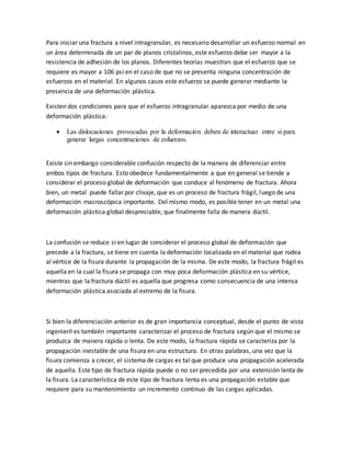 Para iniciar una fractura a nivel intragranular, es necesario desarrollar un esfuerzo normal en
un área determinada de un par de planos cristalinos, este esfuerzo debe ser mayor a la
resistencia de adhesión de los planos. Diferentes teorías muestran que el esfuerzo que se
requiere es mayor a 106 psi en el caso de que no se presenta ninguna concentración de
esfuerzos en el material. En algunos casos este esfuerzo se puede generar mediante la
presencia de una deformación plástica.
Existen dos condiciones para que el esfuerzo intragranular aparezca por medio de una
deformación plástica:
 Las dislocaciones provocadas por la deformación deben de interactuar entre si para
generar largas concentraciones de esfuerzos.
Existe sin embargo considerable confusión respecto de la manera de diferenciar entre
ambos tipos de fractura. Esto obedece fundamentalmente a que en general se tiende a
considerar el proceso global de deformación que conduce al fenómeno de fractura. Ahora
bien, un metal puede fallar por clivaje, que es un proceso de fractura frágil, luego de una
deformación macroscópica importante. Del mismo modo, es posible tener en un metal una
deformación plástica global despreciable, que finalmente falla de manera dúctil.
La confusión se reduce si en lugar de considerar el proceso global de deformación que
precede a la fractura, se tiene en cuenta la deformación localizada en el material que rodea
al vértice de la fisura durante la propagación de la misma. De este modo, la fractura frágil es
aquella en la cual la fisura se propaga con muy poca deformación plástica en su vértice,
mientras que la fractura dúctil es aquella que progresa como consecuencia de una intensa
deformación plástica asociada al extremo de la fisura.
Si bien la diferenciación anterior es de gran importancia conceptual, desde el punto de vista
ingenieril es también importante caracterizar el proceso de fractura según que el mismo se
produzca de manera rápida o lenta. De este modo, la fractura rápida se caracteriza por la
propagación inestable de una fisura en una estructura. En otras palabras, una vez que la
fisura comienza a crecer, el sistema de cargas es tal que produce una propagación acelerada
de aquella. Este tipo de fractura rápida puede o no ser precedida por una extensión lenta de
la fisura. La característica de este tipo de fractura lenta es una propagación estable que
requiere para su mantenimiento un incremento continuo de las cargas aplicadas.
 
