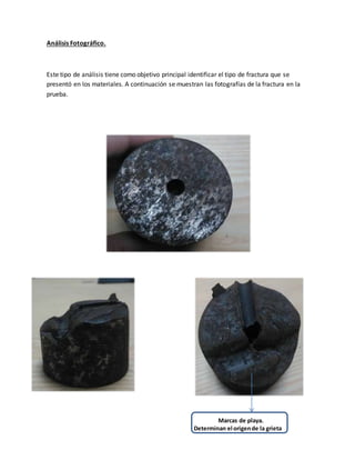 Análisis Fotográfico.
Este tipo de análisis tiene como objetivo principal identificar el tipo de fractura que se
presentó en los materiales. A continuación se muestran las fotografías de la fractura en la
prueba.
Marcas de playa.
Determinan el origende la grieta
 