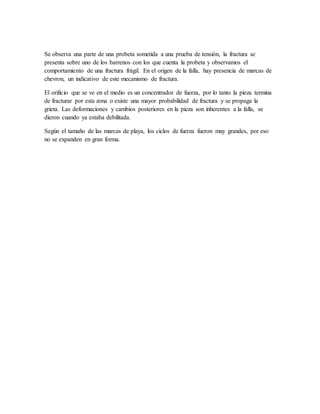 Se observa una parte de una probeta sometida a una prueba de tensión, la fractura se
presenta sobre uno de los barrenos con los que cuenta la probeta y observamos el
comportamiento de una fractura frágil. En el origen de la falla, hay presencia de marcas de
chevron, un indicativo de este mecanismo de fractura.
El orificio que se ve en el medio es un concentrador de fuerza, por lo tanto la pieza termina
de fracturar por esta zona o existe una mayor probabilidad de fractura y se propaga la
grieta. Las deformaciones y cambios posteriores en la pieza son inherentes a la falla, se
dieron cuando ya estaba debilitada.
Según el tamaño de las marcas de playa, los ciclos de fuerza fueron muy grandes, por eso
no se expanden en gran forma.
 