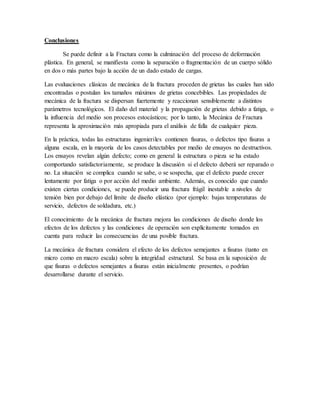Conclusiones
Se puede definir a la Fractura como la culminación del proceso de deformación
plástica. En general, se manifiesta como la separación o fragmentación de un cuerpo sólido
en dos o más partes bajo la acción de un dado estado de cargas.
Las evaluaciones clásicas de mecánica de la fractura proceden de grietas las cuales han sido
encontradas o postulan los tamaños máximos de grietas concebibles. Las propiedades de
mecánica de la fractura se dispersan fuertemente y reaccionan sensiblemente a distintos
parámetros tecnológicos. El daño del material y la propagación de grietas debido a fatiga, o
la influencia del medio son procesos estocásticos; por lo tanto, la Mecánica de Fractura
representa la aproximación más apropiada para el análisis de falla de cualquier pieza.
En la práctica, todas las estructuras ingenieriles contienen fisuras, o defectos tipo fisuras a
alguna escala, en la mayoría de los casos detectables por medio de ensayos no destructivos.
Los ensayos revelan algún defecto; como en general la estructura o pieza se ha estado
comportando satisfactoriamente, se produce la discusión si el defecto deberá ser reparado o
no. La situación se complica cuando se sabe, o se sospecha, que el defecto puede crecer
lentamente por fatiga o por acción del medio ambiente. Además, es conocido que cuando
existen ciertas condiciones, se puede producir una fractura frágil inestable a niveles de
tensión bien por debajo del límite de diseño elástico (por ejemplo: bajas temperaturas de
servicio, defectos de soldadura, etc.)
El conocimiento de la mecánica de fractura mejora las condiciones de diseño donde los
efectos de los defectos y las condiciones de operación son explícitamente tomados en
cuenta para reducir las consecuencias de una posible fractura.
La mecánica de fractura considera el efecto de los defectos semejantes a fisuras (tanto en
micro como en macro escala) sobre la integridad estructural. Se basa en la suposición de
que fisuras o defectos semejantes a fisuras están inicialmente presentes, o podrían
desarrollarse durante el servicio.
 