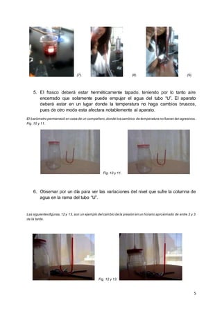 5
(7). (8). (9).
5. El frasco deberá estar herméticamente tapado, teniendo por lo tanto aire
encerrado que solamente puede empujar el agua del tubo “U”. El aparato
deberá estar en un lugar donde la temperatura no haga cambios bruscos,
pues de otro modo esta afectara notablemente al aparato.
El barómetro permaneció en casa de un compañero,donde los cambios de temperatura no fueran tan agresivos.
Fig. 10 y 11.
Fig. 10 y 11.
6. Observar por un día para ver las variaciones del nivel que sufre la columna de
agua en la rama del tubo “U”.
Las siguientes figuras,12 y 13, son un ejemplo del cambio de la presión en un horario aproximado de entre 2 y 3
de la tarde.
Fig. 12 y 13.
 