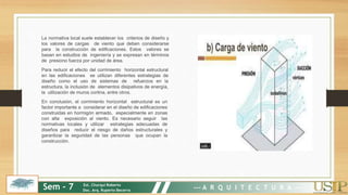 La normativa local suele establecer los criterios de diseño y
los valores de cargas de viento que deben considerarse
para la construcción de edificaciones. Estos valores se
basan en estudios de ingeniería y se expresan en términos
de presiono fuerza por unidad de área.
Para reducir el efecto del corrimiento horizontal estructural
en las edificaciones se utilizan diferentes estrategias de
diseño como el uso de sistemas de refuerzos en la
estructura, la inclusión de elementos disipativos de energía,
la utilización de muros cortina, entre otros.
En conclusión, el corrimiento horizontal estructural es un
factor importante a considerar en el diseño de edificaciones
construidas en hormigón armado, especialmente en zonas
con alta exposición al viento. Es necesario seguir las
normativas locales y utilizar estrategias adecuadas de
diseños para reducir el riesgo de daños estructurales y
garantizar la seguridad de las personas que ocupan la
construcción.
Sem - 7 Est. Churqui Roberto
Doc. Arq. Ruperto Becerra --- A R Q U I T E C T U R A ---
 