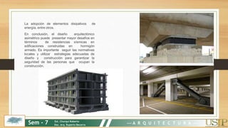 La adopción de elementos disipativos de
energía, entre otros.
En conclusión, el diseño arquitectónico
asimétrico puede presentar mayor desafíos en
términos de resistencias sísmicas en
edificaciones construidas en hormigón
armado. Es importante seguir las normativas
locales y utilizar estrategias adecuadas de
diseño y construcción para garantizar la
seguridad de las personas que ocupan la
construcción.
Sem - 7 Est. Churqui Roberto
Doc. Arq. Ruperto Becerra --- A R Q U I T E C T U R A ---
 