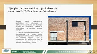 Existen varias características
particulares en estructuras de
edificaciones construidas en hormigón
armado en Cochabamba Bolivia. A
continuación , se menciona algunos
ejemplos:
1. Uso de mampostería estructural : En
Cochabamba, es común utilizar
mampostería estructural en combinación
con hormigón armado para la
construcción de edificaciones. Esto se
debe a la disponibilidad de materiales
locales como ladrillos y piedras.
Ejemplos de características particulares en
estructuras de Edificaciones en Cochabamba
Sem - 7 Est. Churqui Roberto
Doc. Arq. Ruperto Becerra --- A R Q U I T E C T U R A ---
 