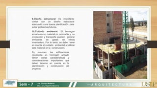 9.Diseño estructural: Es importante
contar con un diseño estructural
adecuado y una buena planificación para
evitar problemas futuros.
10.Cuidado ambiental: El hormigón
armado es un material no renovable y su
producción y transporte pueden generar
emisiones de gases de efecto
invernadero. Por lo tanto, se debe tener
en cuenta el cuidado ambiental al utilizar
este material en la construcción.
En resumen, las edificaciones
construida en hormigón armado
tienen varias características y
consideraciones importantes que
deben tenerse en cuenta en la
planificación y construcción del
proyecto.
Sem - 7 Est. Churqui Roberto
Doc. Arq. Ruperto Becerra --- A R Q U I T E C T U R A ---
 