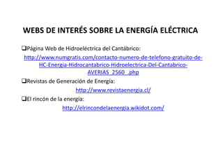 WEBS DE INTERÉS SOBRE LA ENERGÍA ELÉCTRICA
Página Web de Hidroeléctrica del Cantábrico:
http://www.numgratis.com/contacto-numero-de-telefono-gratuito-de-
HC-Energia-Hidrocantabrico-Hidroelectrica-Del-Cantabrico-
AVERIAS_2560_.php
Revistas de Generación de Energía:
http://www.revistaenergia.cl/
El rincón de la energía:
http://elrincondelaenergia.wikidot.com/
 