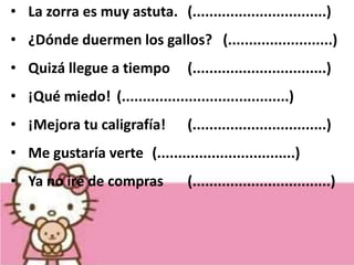 • La zorra es muy astuta. (................................)
• ¿Dónde duermen los gallos? (.........................)
• Quizá llegue a tiempo (................................)
• ¡Qué miedo! (........................................)
• ¡Mejora tu caligrafía! (................................)
• Me gustaría verte (.................................)
• Ya no iré de compras (.................................)
 