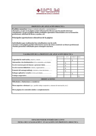 PROPUESTA DE APLICACIÓN DIDÁCTICA
Posibles usuarios: (etapa o contexto educativo , características )
.Docentes, ya que en la página existe información diversa que les pueda interesar
.Estudiantes, ya que la página dedica múltiples apartados relacionados con su formación
profesional, solicitud de becas y ayudas, etc.

Principales aportaciones educativas de la página:
.

Actividades que realizarán los estudiantes con la web:
.Gracias a esta página pueden informarse acerca de cómo construir su futuro profesional.
.Pueden presentar solicitudes para conseguir una beca
.



                        VALORACIÓN DE LA PROPUESTA DE APLICACIÓN DIDÁCTICA
                                                                                            EXCELENTE        ALTA       CORRECTA   BAJA

Capacidad de motivación, atractivo, interés…………………….                                                    .
                                                                                                                    ... x          .

Adecuación a los destinatarios de los contenidos, actividades.                              .
                                                                                                        .. x        .              .

Uso de recursos para la buscar y procesar datos................                             .
                                                                                                        . .x
                                                                                                                    .              .

Uso de recursos didácticos: síntesis, organizadores.................                        .
                                                                                                        . .x
                                                                                                                    .              .

Fomento del autoaprendizaje. iniciativa, toma decisiones..........                          .
                                                                                                        . .x
                                                                                                                    ..             .

Enfoque aplicativo/ creativo de las actividades........................                     .           .
                                                                                                                    ..  x          .

Trabajo cooperativo......................................................................   .
                                                                                                                                   ..  x
                                                                 OBSERVACIONES
Dificultades y limitaciones a considerar:
..
Otros aspectos a destacar: (p.e.: posible trabajo cooperativo, sistemas de tutorización, etc.)
..
Otras páginas de contenido similar o complementario:
..




                           ESPACIOS WEB DE INTERÉS EDUCATIVO
            FICHA 4 DE CATALOGACIÓN Y EVALUACIÓN CON PROPUESTA DIDÁCTICA
 