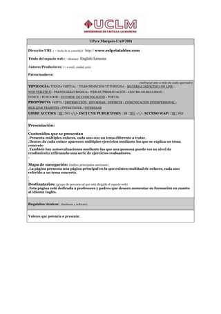 ©Pere Marquès-UAB/2001

Dirección URL ( + fecha de la consulta): http:// www.eslprintables.com

Título del espacio web (+ idiomas): English Lessons

Autores/Productores: (+ e-mail, ciudad, país)

Patrocinadores:

                                                             (subrayar uno o más de cada apartado)
TIPOLOGÍA: TIENDA VIRTUAL - TELEFORMACIÓN TUTORIZADA - MATERIAL DIDÁCTICO ON LINE -
WEB TEMÁTICO - PRENSA ELECTRÓNICA - WEB DE PRESENTACIÓN - CENTRO DE RECURSOS -
ÍNDICE / BUSCADOR - ENTORNO DE COMUNICACIÓN - PORTAL
PROPÓSITO: VENTA / DISTRIBUCIÓN - INFORMAR - INSTRUIR - COMUNICACIÓN INTERPERSONAL -
REALIZAR TRÁMITES - ENTRETENER / INTERESAR
LIBRE ACCESO: SI NO -///- INCLUYE PUBLICIDAD: SI NO -///- ACCESO WAP: SI NO


Presentación:
.
Contenidos que se presentan
.Presenta múltiples enlaces, cada uno con un tema diferente a tratar.
.Dentro de cada enlace aparecen múltiples ejercicios mediante los que se explica un tema
concreto
.También hay autoevaluaciones mediante las que una persona puede ver su nivel de
rendimiento rellenando una serie de ejercicios evaluadores.
.

Mapa de navegación: (índice, principales secciones)
.La página presenta una página principal en la que existen multitud de enlaces, cada uno
referido a un tema concreto.
.
.
Destinatarios: (grupo de personas al que está dirigido el espacio web)
.Esta página está dedicada a profesores y padres que deseen aumentar su formación en cuanto
al idioma Inglés.


Requisitos técnicos: (hardware y software)


Valores que potencia o presenta:
 