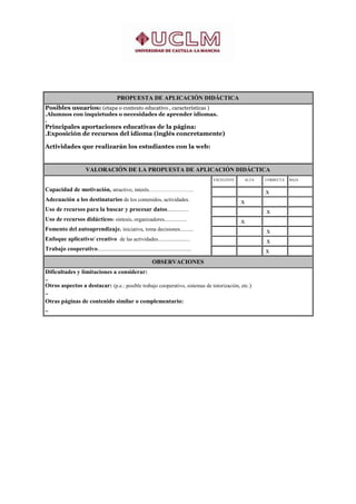 PROPUESTA DE APLICACIÓN DIDÁCTICA
Posibles usuarios: (etapa o contexto educativo , características )
.Alumnos con inquietudes o necesidades de aprender idiomas.
.
Principales aportaciones educativas de la página:
.Exposición de recursos del idioma (inglés concretamente)

Actividades que realizarán los estudiantes con la web:


                        VALORACIÓN DE LA PROPUESTA DE APLICACIÓN DIDÁCTICA
                                                                                            EXCELENTE        ALTA       CORRECTA   BAJA

Capacidad de motivación, atractivo, interés…………………….                                                    .
                                                                                                                    ..  x          .

Adecuación a los destinatarios de los contenidos, actividades.                              .
                                                                                                        ..  x       .              .

Uso de recursos para la buscar y procesar datos................                             .           .
                                                                                                                    ..   x         .

Uso de recursos didácticos: síntesis, organizadores.................                        .
                                                                                                        ..  x       .              .

Fomento del autoaprendizaje. iniciativa, toma decisiones..........                          .           .
                                                                                                                    .. x           .

Enfoque aplicativo/ creativo de las actividades........................                     .           .
                                                                                                                    . .x
                                                                                                                                   .

Trabajo cooperativo......................................................................   .           .
                                                                                                                    ..x
                                                                                                                                   .


                                                                 OBSERVACIONES
Dificultades y limitaciones a considerar:
..
Otros aspectos a destacar: (p.e.: posible trabajo cooperativo, sistemas de tutorización, etc.)
..
Otras páginas de contenido similar o complementario:
..
 