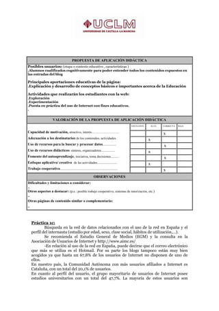 PROPUESTA DE APLICACIÓN DIDÁCTICA
Posibles usuarios: (etapa o contexto educativo , características )
.Alumnos cualificados cognitivamente para poder entender todos los contenidos expuestos en
las entradas del blog

Principales aportaciones educativas de la página:
.Explicación y desarrollo de conceptos básicos e importantes acerca de la Educación

Actividades que realizarán los estudiantes con la web:
.Exploración
.Experimentación
.Puesta en práctica del uso de Internet con fines educativos.
.


                        VALORACIÓN DE LA PROPUESTA DE APLICACIÓN DIDÁCTICA
                                                                                            EXCELENTE        ALTA       CORRECTA   BAJA

Capacidad de motivación, atractivo, interés…………………….                                                    .
                                                                                                                    ..  x          .

Adecuación a los destinatarios de los contenidos, actividades.                              .
                                                                                                        ..  x       .              .

Uso de recursos para la buscar y procesar datos................                             .           .
                                                                                                                    ..   x         .

Uso de recursos didácticos: síntesis, organizadores.................                        .
                                                                                                        ..  x       .              .

Fomento del autoaprendizaje. iniciativa, toma decisiones..........                          .           .
                                                                                                                    ..   x         .

Enfoque aplicativo/ creativo de las actividades........................                     .
                                                                                                        ..  x       ..             .

Trabajo cooperativo......................................................................   .           .
                                                                                                                    ..  x          .


                                                                 OBSERVACIONES
Dificultades y limitaciones a considerar:
..
Otros aspectos a destacar: (p.e.: posible trabajo cooperativo, sistemas de tutorización, etc.)
..
Otras páginas de contenido similar o complementario:
..



   Práctica 1c:
           Búsqueda en la red de datos relacionados con el uso de la red en España y el
   perfil del internauta (estudio por edad, sexo, clase social, hábitos de utilización,...).
           Se recomienda el Estudio General de Medios (EGM) y la consulta en la
   Asociación de Usuarios de Internet y http://www.aimc.es/
           -En relación al uso de la red en España, puede decirse que el correo electrónico
   que más se utiliza es el Hotmail. Por su parte los blogs tampoco están muy bien
   acogidos ya que hasta un 67,8% de los usuarios de Internet no disponen de uno de
   ellos.
   En nuestro país, la Comunidad Autónoma con más usuarios afiliados a Internet es
   Cataluña, con un total del 20,1% de usuarios.
   En cuanto al perfil del usuario, el grupo mayoritario de usuarios de Internet posee
   estudios universitarios con un total del 47,7%. La mayoría de estos usuarios son
 