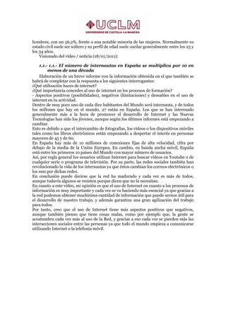 hombres, con un 56,2%, frente a una notable minoría de las mujeres. Normalmente su
estado civil suele ser soltero y su perfil de edad suele oscilar generalmente entre los 25 y
los 34 años.
    Visionado del vídeo / noticia (18/01/2011):

    1.1.- 1.1.- El número de internautas en España se multiplica por 10 en
         menos de una década
    Elaboración de un breve informe con la información obtenida en el que también se
habrá de completar con la respuesta a los siguientes interrogantes:
¿Qué utilización haces de internet?
¿Qué importancia concedes al uso de internet en los procesos de formación?
- Aspectos positivos (posibilidades), negativos (limitaciones) y deseables en el uso de
internet en tu actividad.
Dentro de muy poco uno de cada diez habitantes del Mundo será internauta, y de todos
los millones que hay en el mundo, 27 están en España. Los que se han interesado
generalmente más a la hora de promover el desarrollo de Internet y las Nuevas
Tecnologías han sido los jóvenes, aunque según los últimos informes está empezando a
cambiar.
Esto es debido a que el intercambio de fotografías, los vídeos o los dispositivos móviles
tales como los libros electrónicos están empezando a despertar el interés en personas
mayores de 45 y de 60.
En España hay más de 10 millones de conexiones fijas de alta velocidad, cifra por
debajo de la media de la Unión Europea. En cambio, en banda ancha móvil, España
está entre los primeros 10 países del Mundo con mayor número de usuarios.
Así, por regla general los usuarios utilizan Internet para buscar vídeos en Youtube o de
cualquier serie o programa de televisión. Por su parte, las redes sociales también han
revolucionado la vida de los internautas ya que éstos cambian los correos electrónicos o
los sms por dichas redes.
En conclusión puede decirse que la red ha madurado y cada vez es más de todos,
aunque todavía algunos se resisten porque dicen que no la necesitan.
En cuanto a este vídeo, mi opinión es que el uso de Internet en cuanto a los procesos de
información es muy importante y cada vez se va haciendo más esencial ya que gracias a
la red podemos obtener muchísima cantidad de información que puede sernos útil para
el desarrollo de nuestro trabajo, y además garantiza una gran agilización del trabajo
para todos.
Por tanto, creo que el uso de Internet tiene más aspectos positivos que negativos,
aunque también pienso que tiene cosas malas, como por ejemplo que, la gente se
acostumbra cada vez más al uso de la Red, y gracias a eso cada vez se pierden más las
interacciones sociales entre las personas ya que todo el mundo empieza a comunicarse
utilizando Internet o la telefonía móvil.
 