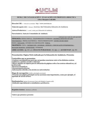 FICHA 2 DE CATALOGACIÓN Y EVALUACIÓN CON PROPUESTA DIDÁCTICA
                             ©Pere Marquès-UAB/2001

Dirección URL ( + fecha de la consulta): http:// www.averroes.es

Título del espacio web (+ idiomas): Averroes. Red Telemática Educativa de Andalucía

Autores/Productores: (+ e-mail, ciudad, país) Educación de Andalucía

Patrocinadores: Junta de Comunidades de Andalucía

                                                             (subrayar uno o más de cada apartado)
TIPOLOGÍA: TIENDA VIRTUAL - TELEFORMACIÓN TUTORIZADA - MATERIAL DIDÁCTICO ON LINE -
WEB TEMÁTICO - PRENSA ELECTRÓNICA - WEB DE PRESENTACIÓN - CENTRO DE RECURSOS -
ÍNDICE / BUSCADOR - ENTORNO DE COMUNICACIÓN - PORTAL
PROPÓSITO: VENTA / DISTRIBUCIÓN - INFORMAR - INSTRUIR - COMUNICACIÓN INTERPERSONAL -
REALIZAR TRÁMITES - ENTRETENER / INTERESAR
LIBRE ACCESO: SI NO -///- INCLUYE PUBLICIDAD: SI NO -///- ACCESO WAP: SI NO


Presentación: Página Web realizada por la Educación de Andalucía. Presenta:
.
Contenidos que se presentan:
.Contiene una plataforma para que así puedan conectarse entre sí los distintos centros
andaluces y puedan acceder a Internet.
.Ofrece además un espacio para la ubicación de páginas webs a los centros educativos y al
profesorado
.Recursos formativos
.Documentación diversa
.Información referida a los niveles no universitarios

Mapa de navegación: (índice, principales secciones)
.Presenta una página principal con las secciones más importantes, como por ejemplo, el
apartado de acceso al foro.
.
.
Destinatarios: (grupo de personas al que está dirigido el espacio web)
.Dedicado especialmente a estudiantes y profesores.
.


Requisitos técnicos: (hardware y software)


Valores que potencia o presenta:
 