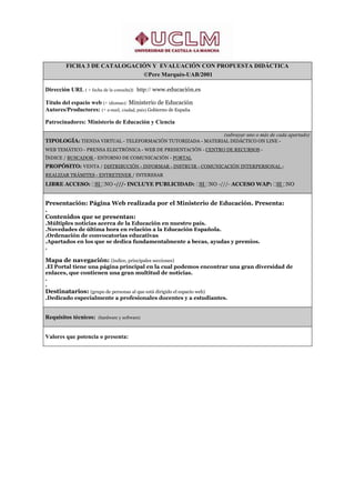 FICHA 3 DE CATALOGACIÓN Y EVALUACIÓN CON PROPUESTA DIDÁCTICA
                              ©Pere Marquès-UAB/2001

Dirección URL ( + fecha de la consulta): http:// www.educación.es

Título del espacio web (+ idiomas): Ministerio de Educación
Autores/Productores: (+ e-mail, ciudad, país) Gobierno de España

Patrocinadores: Ministerio de Educación y Ciencia

                                                             (subrayar uno o más de cada apartado)
TIPOLOGÍA: TIENDA VIRTUAL - TELEFORMACIÓN TUTORIZADA - MATERIAL DIDÁCTICO ON LINE -
WEB TEMÁTICO - PRENSA ELECTRÓNICA - WEB DE PRESENTACIÓN - CENTRO DE RECURSOS -
ÍNDICE / BUSCADOR - ENTORNO DE COMUNICACIÓN - PORTAL
PROPÓSITO: VENTA / DISTRIBUCIÓN - INFORMAR - INSTRUIR - COMUNICACIÓN INTERPERSONAL -
REALIZAR TRÁMITES - ENTRETENER / INTERESAR
LIBRE ACCESO: SI NO -///- INCLUYE PUBLICIDAD: SI NO -///- ACCESO WAP: SI NO


Presentación: Página Web realizada por el Ministerio de Educación. Presenta:
.
Contenidos que se presentan:
.Múltiples noticias acerca de la Educación en nuestro país.
.Novedades de última hora en relación a la Educación Española.
.Ordenación de convocatorias educativas
.Apartados en los que se dedica fundamentalmente a becas, ayudas y premios.
.

Mapa de navegación: (índice, principales secciones)
.El Portal tiene una página principal en la cual podemos encontrar una gran diversidad de
enlaces, que contienen una gran multitud de noticias.
.
.
Destinatarios: (grupo de personas al que está dirigido el espacio web)
.Dedicado especialmente a profesionales docentes y a estudiantes.


Requisitos técnicos: (hardware y software)


Valores que potencia o presenta:
 