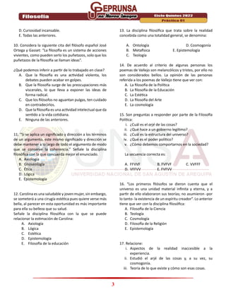 3
D. Curiosidad incansable.
E. Todas las anteriores.
10. Considera la siguiente cita del filósofo español José
Ortega y Gasset: “La filosofía es un sistema de acciones
vivientes, como pueden serlo los puñetazos, solo que los
puñetazos de la filosofía se llaman ideas”.
¿Qué podemos inferir a partir de lo trabajado en clase?
A. Que la filosofía es una actividad violenta, los
debates pueden acabar en golpes.
B. Que la filosofía surge de las preocupaciones más
viscerales, lo que lleva a exponer las ideas de
forma radical.
C. Que los filósofos no aguantan pulgas, ten cuidado
en contradecirlos.
D. Que la filosofía es una actividad intelectual que da
sentido a la vida cotidiana.
E. Ninguna de las anteriores.
11. “Si se aplica un significado y dirección a los términos
de un argumento, este mismo significado y dirección se
debe mantener a lo largo de todo el argumento de modo
que se conserve la coherencia.” Señale la disciplina
filosófica con la que concuerda mejor el enunciado.
A. Axiología
B. Gnoseología
C. Ética
D. Lógica
E. Epistemología
12. Carolina es una saludable y joven mujer, sin embargo,
se someterá a una cirugía estética pues quiere verse más
bella, al parecer en esta oportunidad es más importante
para ella su belleza que su salud.
Señale la disciplina filosófica con la que se puede
relacionar la estimación de Carolina:
A. Axiología
B. Lógica
C. Estética
D. Epistemología
E. Filosofía de la educación
13. La disciplina filosófica que trata sobre la realidad
concebida como una totalidad general, se denomina:
A. Ontología D. Cosmogonía
B. Metafísica E. Epistemología
C. Teología
14. De acuerdo al criterio de algunas personas los
poemas de Vallejo son melancólicos y tristes, por ello no
son considerados bellos. La opinión de las personas
referida a los poemas de Vallejo tiene que ver con:
A. La filosofía de la Política
B. La filosofía de la Educación
C. La Estética
D. La filosofía del Arte
E. La cosmología
15. Son preguntas a responder por parte de la Filosofía
Política:
i. ¿Cuál es el arjé de las cosas?
ii. ¿Qué hace a un gobierno legítimo?
iii. ¿Cuál es la estructura del universo?
iv. ¿Qué es el poder político?
v. ¿Cómo debemos comportarnos en la sociedad?
La secuencia correcta es:
A. FFVVF B. FVFVF C. VVFFF
D. VFFVV E. FVFVV
16. “Los primeros filósofos se dieron cuenta que el
universo es una unidad material infinita y eterna, y a
partir de ello elaboraron sus teorías; no asumieron -por
lo tanto- la existencia de un espíritu creador”. Lo anterior
tiene que ver con la disciplina filosófica:
A. Filosofía de la Ciencia
B. Teología
C. Cosmología
D. Filosofía de la Religión
E. Epistemología
17. Relacione:
i. Aspectos de la realidad inaccesible a la
experiencia.
ii. Estudió el arjé de las cosas y, a su vez, su
cosmogonía.
iii. Teoría de lo que existe y cómo son esas cosas.
 