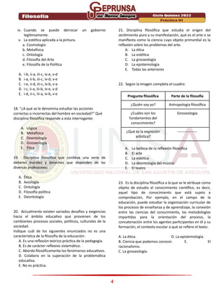 4
iv. Cuando se puede derrocar un gobierno
legítimamente.
v. La estética aplicada a la pintura.
a. Cosmología
b. Metafísica
c. Ontología
d. Filosofía del Arte
e. Filosofía de la Política
A. i-b, ii-a, iii-c, iv-e, v-d
B. i-a, ii-b, iii-c, iv-d, v-e
C. i-e, ii-d, iii-c, iv-b, v-a
D. i-c, ii-a, iii-b, iv-e, v-d
E. i-d, ii-c, iii-a, iv-b, v-e
18. “¿A qué se le denomina estudiar las acciones
correctas o incorrectas del hombre en sociedad?” Qué
disciplina filosófica responde a esta interrogante:
A. Lógica
B. Metafísica
C. Deontología
D. Gnoseología
E. Ética
19. Disciplina filosófica que conlleva una serie de
deberes morales y derechos que dependen de las
diversas profesiones:
A. Ética
B. Axiología
C. Ontología
D. Filosofía política
E. Deontología
20. Actualmente existen variados desafíos y exigencias
hacia el ámbito educativo que provienen de los
cambiantes procesos sociales, políticos, culturales de la
sociedad.
Indique cuál de los siguientes enunciados no es una
característica de la filosofía de la educación:
A. Es una reflexión teórico-práctica de la pedagogía.
B. Es de carácter reflexivo sistemático.
C. Aborda filosóficamente los fenómenos educativos.
D. Colabora en la superación de la problemática
educativa.
E. No es práctica.
21. Disciplina filosófica que estudia el origen del
sentimiento puro y su manifestación, qué es el arte o se
manifiesta como la ciencia cuyo objeto primordial es la
reflexión sobre los problemas del arte.
A. La ética
B. La estética
C. La gnoseología
D. La epistemología
E. Todas las anteriores
22. Según la imagen completa el cuadro:
Pregunta filosófica Parte de la filosofía
¿Quién soy yo? Antropología filosófica
¿Cuáles son los
fundamentos del
conocimiento?
Gnoseología
¿Qué es la expresión
artística?
----------------
A. La belleza de la reflexión filosófica
B. El arte
C. La estética
D. La deontología del músico
E. El teatro
23. Es la disciplina filosófica a la que se le atribuye como
objeto de estudio el conocimiento científico, es decir,
aquel tipo de conocimiento que está sujeto a
comprobación, Por ejemplo, en el campo de la
educación, puede estudiar la organización curricular de
los procesos de enseñanza y de aprendizaje, la conexión
entre las ciencias del conocimiento, las metodologías
impartidas para la orientación del proceso, la
concatenación entre los agentes participantes en él y su
formación, el contexto escolar a qué se refiere el texto:
A. La ética. D. La epistemología.
B. Ciencia que podemos conocer. E. El
racionalismo.
C. La gnoseología.
 