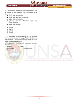 5
24. Las cuestiones problemáticas de la gnoseología que
ha tratado de dar respuesta están planteadas de la
siguiente manera:
● ¿Qué es el conocimiento?
● ¿Qué es lo bello de la naturaleza?
● ¿Qué podemos conocer?
● ¿Cuáles son los diferentes tipos de
conocimiento?
● ¿Qué es el hombre?
A. VVVVF
B. VVFVV
C. VFVVF
D. VFVFF
25. “Si se aplica un significado y dirección a los términos
de un argumento, este mismo significado y dirección se
debe mantener a lo largo de todo el argumento de modo
que se conserve la coherencia.”
Señale la disciplina filosófica con la que concuerda mejor
el enunciado.
A. Axiología D. Lógica
B. Gnoseología E. Epistemología
C. Ética
 