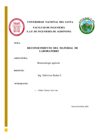 UNIVERSIDAD NACIONAL DEL SANTA
FACULTAD DE INGENIERÍA
E.A.P. DE INGENIERÍA DE AGRÓNOMA
TEMA:
RECONOCIMIENTO DEL MATERIAL DE
LABORATORIO
ASIGNATURA:
Biotecnologia agrícola
DOCENTE:
Ing. Edelvives Rodas F.
INTEGRANTE:
o Urbina Chorres Jose Luis
NuevoChimbote,2021
 
