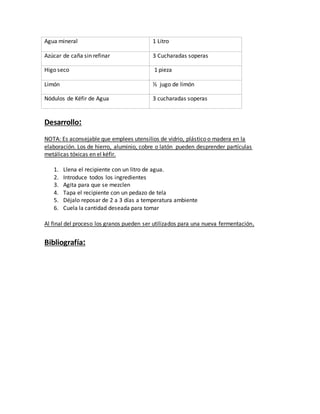 Agua mineral 1 Litro
Azúcar de caña sin refinar 3 Cucharadas soperas
Higo seco 1 pieza
Limón ½ jugo de limón
Nódulos de Kéfir de Agua 3 cucharadas soperas
Desarrollo:
NOTA: Es aconsejable que emplees utensilios de vidrio, plástico o madera en la
elaboración. Los de hierro, aluminio, cobre o latón pueden desprender partículas
metálicas tóxicas en el kéfir.
1. Llena el recipiente con un litro de agua.
2. Introduce todos los ingredientes
3. Agita para que se mezclen
4. Tapa el recipiente con un pedazo de tela
5. Déjalo reposar de 2 a 3 días a temperatura ambiente
6. Cuela la cantidad deseada para tomar
Al final del proceso los granos pueden ser utilizados para una nueva fermentación.
Bibliografía:
 