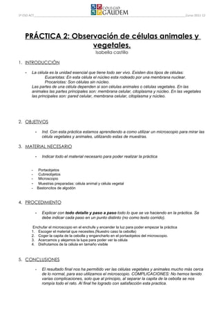 1º ESO ACT                                                                                       Curso 2011-12




    PRÁCTICA 2: Observación de células animales y
                     vegetales.
                                                    Isabella castillo

1. INTRODUCCIÓN

    -   La célula es la unidad esencial que tiene todo ser vivo. Existen dos tipos de células:
                Eucariotas: En esta célula el núcleo esta rodeado por una membrana nuclear.
                Procariotas: Son células sin núcleo.
        Las partes de una célula dependen si son células animales o células vegetales. En las
        animales las partes principales son: membrana celular, citoplasma y núcleo. En las vegetales
        las principales son: pared celular, membrana celular, citoplasma y núcleo.




2. OBJETIVOS

             -     Ind. Con esta práctica estamos aprendiendo a como utilizar un microscopio para mirar las
                   célula vegetales y animales, utilizando estas de muestras.

3. MATERIAL NECESARIO

             -     Indicar todo el material necesario para poder realizar la práctica


        -         Portaobjetos
        -         Cubreobjetos
        -         Microscopio
        -         Muestras preparadas: célula animal y célula vegetal
        -        Bastoncitos de algodón


4. PROCEDIMIENTO

             -     Explicar con todo detalle y paso a paso todo lo que se va haciendo en la práctica. Se
                   debe indicar cada paso en un punto distinto (no como texto corrido).

        Enchufar el microscopio en el enchufe y encender la luz para poder empezar la práctica
        1. Escoger el material que necesites.(Nuestro caso la cebolla)
        2. Coger la capita de la cebolla y engancharlo en el portaobjetos del microscopio.
        3. Acercamos y alejamos la lupa para poder ver la célula
        4. Disfrutamos de la célula en tamaño visible



5. CONCLUSIONES

             -     El resultado final nos ha permitido ver las células vegetales y animales mucho más cerca
                   de lo normal, para eso utilizamos el microscopio. COMPLICACIONES: No hemos tenido
                   varias complicaciones, solo que al principio, al separar la capita de la cebolla se nos
                   rompía todo el rato. Al final he logrado con satisfacción esta practica.
 