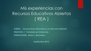 Mis experiencias con
Recursos Educativos Abiertos
( REA )
CURSO : Innovaciones Educativas con Recursos Abiertos
PRÁCTICA 1: Portafolio de Evidencias
PARTICIPANTE: María J. Bermúdez
Septiembre 2013
 