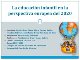 La educación infantil en la
     perspectiva europea del 2020


 Nombres: Sandra Díaz Pérez, María Gómez Rejón,
    Sandra Molero López-Hazas, Néfer Toledano Da Silva
   Asignatura: Educación y Sociedad
   Profesores: Purificación Cruz y Ángel Valero
   Grado: Educación Infantil. 2ºB
   Curso:2012/2013
   Campus de Toledo- Facultad de Educación
   Universidad Castilla-La Mancha
 