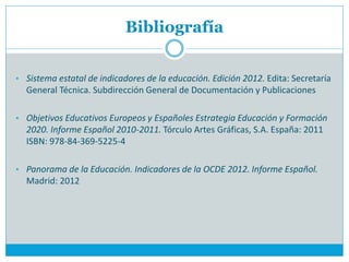 Bibliografía


• Sistema estatal de indicadores de la educación. Edición 2012. Edita: Secretaría
  General Técnica. Subdirección General de Documentación y Publicaciones

• Objetivos Educativos Europeos y Españoles Estrategia Educación y Formación
  2020. Informe Español 2010-2011. Tórculo Artes Gráficas, S.A. España: 2011
  ISBN: 978-84-369-5225-4

• Panorama de la Educación. Indicadores de la OCDE 2012. Informe Español.
  Madrid: 2012
 