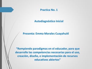 Practica No. 1
Presenta: Emma Morales Cuayahuitl
Autodiagnóstico Inicial
“Rompiendo paradigmas en el educador, para que
desarrolle las competencias necesarias para el uso,
creación, diseño, e implementación de recursos
educativos abiertos”
 