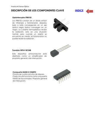 Practica #1 Sensor Óptico.
10DESCRIPCIÓN DE LOS COMPONENTES CLAVE INDICE
Optointerruptor ITR8102
Los ITR8102 constan de un diodo emisor
de infrarrojos y fototransistor, alojados
lado a lado convergiendo en un eje
óptico negro óptico convergen en un
negro. La cubierta termoplástica recibe
la radiación, esto en una situación
normal, pero cuando un objeto se
encuentra en medio, el fototransistor no
puede recibir la radiación.
Transistor NPN # BC548
Este dispositivo semiconductor está
diseñado como un amplificador de
propósito general y de interrupción.
Compuerta NAND # CD4093
Consta de cuatro circuitos de disparo.
Cada circuito funciona como una puerta
NAND de dos entradas. Propósito general
de interrupción.
 