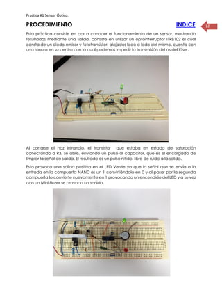 Practica #1 Sensor Óptico.
12PROCEDIMIENTO INDICE
Esta práctica consiste en dar a conocer el funcionamiento de un sensor, mostrando
resultados mediante una salida, consiste en utilizar un optointerruptor ITR8102 el cual
consta de un diodo emisor y fototransistor, alojados lado a lado del mismo, cuenta con
una ranura en su centro con la cual podemos impedir la transmisión del as del láser.
Al cortarse el haz infrarrojo, el transistor que estaba en estado de saturación
conectando a R3, se abre, enviando un pulso al capacitor, que es el encargado de
limpiar la señal de salida. El resultado es un pulso nítido, libre de ruido a la salida.
Esto provoca una salida positiva en el LED Verde ya que la señal que se envía a la
entrada en la compuerta NAND es un 1 convirtiéndolo en 0 y al pasar por la segunda
compuerta lo convierte nuevamente en 1 provocando un encendido del LED y a su vez
con un Mini-Buzer se provoca un sonido.
 