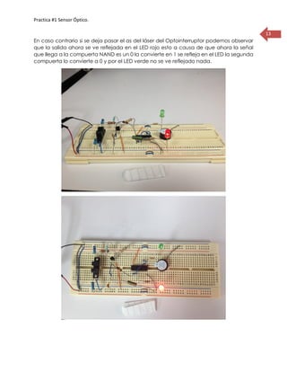 Practica #1 Sensor Óptico.
13
En caso contrario si se deja pasar el as del láser del Optointerruptor podemos observar
que la salida ahora se ve reflejada en el LED rojo esto a causa de que ahora la señal
que llega a la compuerta NAND es un 0 la convierte en 1 se refleja en el LED la segunda
compuerta lo convierte a 0 y por el LED verde no se ve reflejado nada.
 