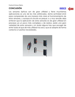 Practica #1 Sensor Óptico.
16CONCLUSIÓN INDICE
Los sensores ópticos son de gran utilidad y tiene muchísimas
aplicaciones es uno de los más sofisticados, dicha actividad sirvió
para comprender de una manera más clara el funcionamiento de
estos sensores, y aunque el circuito es peque; o y muy sencillo deja
entrever que la aplicación de estos sensores es de gran utilidad en
procesos ya un poco más complejos y de realce, existe una gran
variedad de estos sensores y sin duda alguna hay que escoger de
entre todos el que dé más utilidad nos sea y que se adapte de forma
correcta a nuestras necesidades.
 
