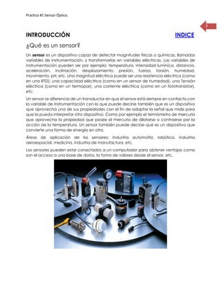 Practica #1 Sensor Óptico.
3
INTRODUCCIÓN INDICE
¿Qué es un sensor?
Un sensor es un dispositivo capaz de detectar magnitudes físicas o químicas, llamadas
variables de instrumentación, y transformarlas en variables eléctricas. Las variables de
instrumentación pueden ser por ejemplo: temperatura, intensidad lumínica, distancia,
aceleración, inclinación, desplazamiento, presión, fuerza, torsión, humedad,
movimiento, pH, etc. Una magnitud eléctrica puede ser una resistencia eléctrica (como
en una RTD), una capacidad eléctrica (como en un sensor de humedad), una Tensión
eléctrica (como en un termopar), una corriente eléctrica (como en un fototransistor),
etc.
Un sensor se diferencia de un transductor en que el sensor está siempre en contacto con
la variable de instrumentación con lo que puede decirse también que es un dispositivo
que aprovecha una de sus propiedades con el fin de adaptar la señal que mide para
que la pueda interpretar otro dispositivo. Como por ejemplo el termómetro de mercurio
que aprovecha la propiedad que posee el mercurio de dilatarse o contraerse por la
acción de la temperatura. Un sensor también puede decirse que es un dispositivo que
convierte una forma de energía en otra.
Áreas de aplicación de los sensores: Industria automotriz, robótica, industria
aeroespacial, medicina, industria de manufactura, etc.
Los sensores pueden estar conectados a un computador para obtener ventajas como
son el acceso a una base de datos, la toma de valores desde el sensor, etc.
 