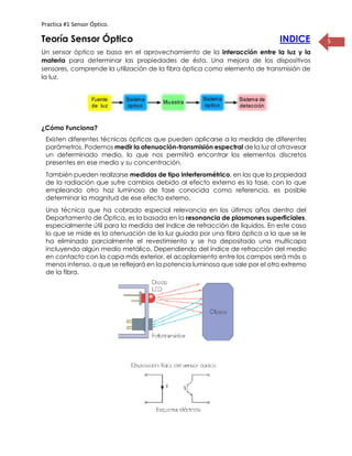 Practica #1 Sensor Óptico.
5Teoría Sensor Óptico INDICE
Un sensor óptico se basa en el aprovechamiento de la interacción entre la luz y la
materia para determinar las propiedades de ésta. Una mejora de los dispositivos
sensores, comprende la utilización de la fibra óptica como elemento de transmisión de
la luz.
¿Cómo Funciona?
Existen diferentes técnicas ópticas que pueden aplicarse a la medida de diferentes
parámetros. Podemos medir la atenuación-transmisión espectral de la luz al atravesar
un determinado medio, lo que nos permitirá encontrar los elementos discretos
presentes en ese medio y su concentración.
También pueden realizarse medidas de tipo interferométrico, en las que la propiedad
de la radiación que sufre cambios debido al efecto externo es la fase, con lo que
empleando otro haz luminoso de fase conocida como referencia, es posible
determinar la magnitud de ese efecto externo.
Una técnica que ha cobrado especial relevancia en los últimos años dentro del
Departamento de Óptica, es la basada en la resonancia de plasmones superficiales,
especialmente útil para la medida del índice de refracción de líquidos. En este caso
lo que se mide es la atenuación de la luz guiada por una fibra óptica a la que se le
ha eliminado parcialmente el revestimiento y se ha depositado una multicapa
incluyendo algún medio metálico. Dependiendo del índice de refracción del medio
en contacto con la capa más exterior, el acoplamiento entre los campos será más o
menos intenso, o que se reflejará en la potencia luminosa que sale por el otro extremo
de la fibra.
 