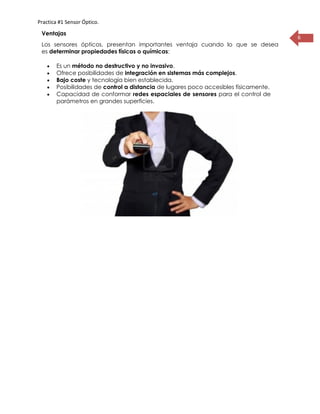 Practica #1 Sensor Óptico.
6
Ventajas
Los sensores ópticos, presentan importantes ventaja cuando lo que se desea
es determinar propiedades físicas o químicas:
 Es un método no destructivo y no invasivo.
 Ofrece posibilidades de integración en sistemas más complejos.
 Bajo coste y tecnología bien establecida.
 Posibilidades de control a distancia de lugares poco accesibles físicamente.
 Capacidad de conformar redes espaciales de sensores para el control de
parámetros en grandes superficies.
 