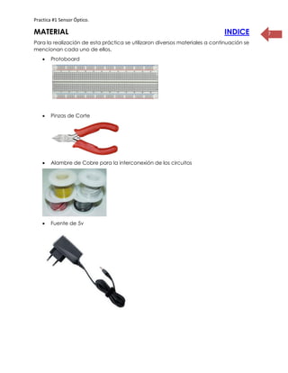 Practica #1 Sensor Óptico.
7MATERIAL INDICE
Para la realización de esta práctica se utilizaron diversos materiales a continuación se
mencionan cada uno de ellos.
 Protoboard
 Pinzas de Corte
 Alambre de Cobre para la interconexión de los circuitos
 Fuente de 5v
 