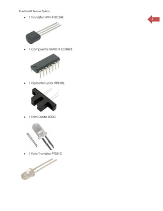 Practica #1 Sensor Óptico.
9
 1 Transistor NPN # BC548
 1 Compuerta NAND # CD4093
 1 Optointerruptor ITR8102
 1 Foto-Diodo IR33C
 1 Foto-Transistor PT331C
 