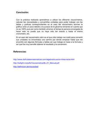 Conclusión: 
Con la práctica realizada aprendimos a utilizar los diferente viscosímetros, calcular las viscosidades y convertirlas unidades para poder trabajar con las tablas y graficas correspondientes en el caso del viscosímetro stormer la gráfica varia un poco debido a la pureza de la glicerina tomando en cuenta que no es 100% pura así como también al tomar el tiempo la persona encargada de hacer esto no puede que no haya sido tan exacta o hasta el mismo cronometro, etc. 
En el caso del viscosímetro zahn es el que más trabajo me costó para convertir sus unidades no encontraba una camino por dónde empezar hasta que me encontré con algunas fórmulas y tablas así que trabaje en base a la formula y así que fue muy sencillo obtener el resultado y la conversión. 
Referencias: 
http://www.disfrutalasmatematicas.com/algebra/ecuacion-linea-recta.html 
http://twilight.mx/pdfs/Viscosimetros/BL-Z1_Manual.pdf 
http://definicion.de/viscosidad/ 
