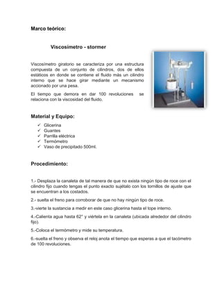 Marco teórico: 
Viscosímetro - stormer 
Viscosímetro giratorio se caracteriza por una estructura compuesta de un conjunto de cilindros, dos de ellos estáticos en donde se contiene el fluido más un cilindro interno que se hace girar mediante un mecanismo accionado por una pesa. 
El tiempo que demora en dar 100 revoluciones se relaciona con la viscosidad del fluido. 
Material y Equipo: 
 Glicerina 
 Guantes 
 Parrilla eléctrica 
 Termómetro 
 Vaso de precipitado 500ml. 
Procedimiento: 
1.- Desplaza la canaleta de tal manera de que no exista ningún tipo de roce con el cilindro fijo cuando tengas el punto exacto sujétalo con los tornillos de ajuste que se encuentran a los costados. 
2.- suelta el freno para corroborar de que no hay ningún tipo de roce. 
3.-vierte la sustancia a medir en este caso glicerina hasta el tope interno. 
4.-Calienta agua hasta 62° y viértela en la canaleta (ubicada alrededor del cilindro fijo). 
5.-Coloca el termómetro y mide su temperatura. 
6.-suelta el freno y observa el reloj anota el tiempo que esperas a que el tacómetro de 100 revoluciones. 
 