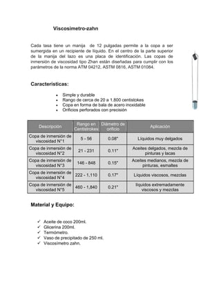 Viscosimetro-zahn 
Cada tasa tiene un manija de 12 pulgadas permite a la copa a ser sumergida en un recipiente de líquido. En el centro de la parte superior de la manija del lazo es una placa de identificación. Las copas de inmersión de viscosidad tipo Zhan están diseñadas para cumplir con los parámetros de la norma ATM 04212, ASTM 0816, ASTM 01084. 
Características: 
 Simple y durable 
 Rango de cerca de 20 a 1.800 centistokes 
 Copa en forma de bala de acero inoxidable 
 Orificios perforados con precisión Descripción Rango en Centistrokes Diámetro de orificio Aplicación Copa de inmersión de viscosidad N°1 5 - 56 0.08" Líquidos muy delgados Copa de inmersión de viscosidad N°2 21 - 231 0.11" Aceites delgados, mezcla de pinturas y lacas Copa de inmersión de viscosidad N°3 146 - 848 0.15" Aceites medianos, mezcla de pinturas, esmaltes Copa de inmersión de viscosidad N°4 222 - 1,110 0.17" Líquidos viscosos, mezclas Copa de inmersión de viscosidad N°5 460 - 1,840 0.21" líquidos extremadamente viscosos y mezclas 
Material y Equipo: 
 Aceite de coco 200ml. 
 Glicerina 200ml. 
 Termómetro. 
 Vaso de precipitado de 250 ml. 
 Viscosímetro zahn. 
 