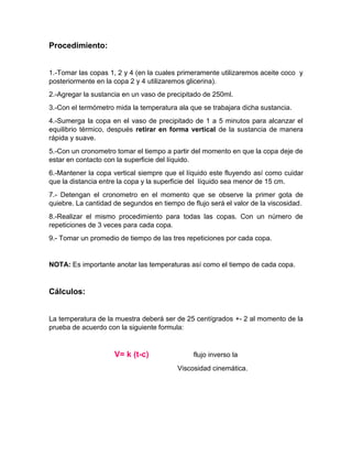 Procedimiento: 
1.-Tomar las copas 1, 2 y 4 (en la cuales primeramente utilizaremos aceite coco y posteriormente en la copa 2 y 4 utilizaremos glicerina). 
2.-Agregar la sustancia en un vaso de precipitado de 250ml. 
3.-Con el termómetro mida la temperatura ala que se trabajara dicha sustancia. 
4.-Sumerga la copa en el vaso de precipitado de 1 a 5 minutos para alcanzar el equilibrio térmico, después retirar en forma vertical de la sustancia de manera rápida y suave. 
5.-Con un cronometro tomar el tiempo a partir del momento en que la copa deje de estar en contacto con la superficie del líquido. 
6.-Mantener la copa vertical siempre que el líquido este fluyendo así como cuidar que la distancia entre la copa y la superficie del líquido sea menor de 15 cm. 
7.- Detengan el cronometro en el momento que se observe la primer gota de quiebre. La cantidad de segundos en tiempo de flujo será el valor de la viscosidad. 
8.-Realizar el mismo procedimiento para todas las copas. Con un número de repeticiones de 3 veces para cada copa. 
9.- Tomar un promedio de tiempo de las tres repeticiones por cada copa. 
NOTA: Es importante anotar las temperaturas así como el tiempo de cada copa. 
Cálculos: 
La temperatura de la muestra deberá ser de 25 centígrados +- 2 al momento de la prueba de acuerdo con la siguiente formula: 
V= k (t-c) flujo inverso la 
Viscosidad cinemática. 
 