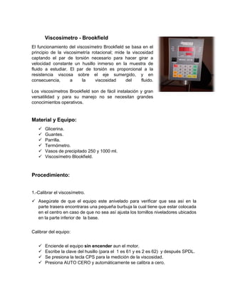 Viscosímetro - Brookfield 
El funcionamiento del viscosímetro Brookfield se basa en el principio de la viscosimetría rotacional; mide la viscosidad captando el par de torsión necesario para hacer girar a velocidad constante un husillo inmerso en la muestra de fluido a estudiar. El par de torsión es proporcional a la resistencia viscosa sobre el eje sumergido, y en consecuencia, a la viscosidad del fluido. Los viscosímetros Brookfield son de fácil instalación y gran versatilidad y para su manejo no se necesitan grandes conocimientos operativos. 
Material y Equipo: 
 Glicerina. 
 Guantes. 
 Parrilla. 
 Termómetro. 
 Vasos de precipitado 250 y 1000 ml. 
 Viscosímetro Blookfield. 
Procedimiento: 
1.-Calibrar el viscosímetro. 
 Asegúrate de que el equipo este anivelado para verificar que sea así en la parte trasera encontraras una pequeña burbuja la cual tiene que estar colocada en el centro en caso de que no sea así ajusta los tornillos niveladores ubicados en la parte inferior de la base. 
Calibrar del equipo: 
 Enciende el equipo sin encender aun el motor. 
 Escribe la clave del husillo (para el 1 es 61 y es 2 es 62) y después SPDL. 
 Se presiona la tecla CPS para la medición de la viscosidad. 
 Presiona AUTO CERO y automáticamente se calibra a cero.  