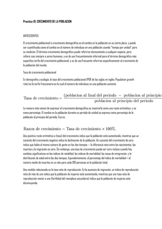 Practica 10: CRECIMIENTO DE LA POBLACION<br />ANTECEDENTES:<br />El crecimiento poblacional o crecimiento demográfico es el cambio en la población en un cierto plazo, y puede ser cuantificado como el cambio en el número de individuos en una población usando quot;
tiempo por unidadquot;
 para su medición. El término crecimiento demográfico puede referirse técnicamente a cualquier especie, pero refiere casi siempre a seres humanos, y es de uso frecuentemente informal para el término demográfico más específico tarifa del crecimiento poblacional, y es de uso frecuente referirse específicamente al crecimiento de la población del mundo.<br />Tasa de crecimiento poblacional<br />En demografía y ecología, la tasa del crecimiento poblacional (PGR de las siglas en inglés: Population growth rate) es la tarifa fraccionaria en la cual el número de individuos en una población aumenta<br />La manera más común de expresar el crecimiento demográfico es mostrarlo como una razón aritmética, y no como porcentaje. El cambio en la población durante un período de unidad se expresa como porcentaje de la población al principio del período. Eso es:<br />Una positiva razón aritmética o (tasa) del crecimiento indica que la población está aumentando, mientras que un cociente del crecimiento negativo indica la declinación de la población. Un cociente del crecimiento de cero indica que había el mismo número de gente en los dos tiempos -- la diferencia neta entre los nacimientos, las muertes y la migración es cero. Sin embargo, una tasa de crecimiento puede ser cero incluso cuando hay cambios significativos en los índices de natalidad, los índices de mortalidad, las tasas de inmigración, y la distribución de edad entre los dos tiempos. Equivalentemente, el porcentaje del índice de mortalidad = el número medio de muertes en un año para cada 100 personas en la población total.<br />Una medida relacionada es la tasa neta de reproducción. En la ausencia de migración, un índice de reproducción neta de más de uno indica que la población de mujeres está aumentando, mientras que una tasa neta de reproducción menor a uno (fertilidad del reemplazo secundario) indica que la población de mujeres está disminuyendo.<br />OBJETIVO:Que el alumno comprenda el concepto de tasa de crecimiento y razón de crecimiento.MATERIALES:<br />quot;
 Tablero de ajedrez de 5x5 casillas de 3x3 cm en blanco y negras <br />quot;
 Lentejas <br />quot;
 Regla 30 cm <br />quot;
 Pintarrón <br />quot;
 Calculadora <br />quot;
 Marcadores <br />PROCEDIMIENTO:Escucha con atención las instrucciones del catedrático.<br />quot;
 Coloca el tablero sobre la mesa y toma 10 semillas de lentejas. <br />quot;
 Coloca la regla en un orilla del tablero y avienta las semillas sobre el tablero, cuenta las que están en espacios blancos. <br />quot;
 Por cada una de las semillas contadas agrega 2 semillas mas, y realiza el mismo procedimiento anterior. <br />quot;
 Realiza este procedimiento 10 veces. <br />quot;
 Llena la tabla de resultados. <br />quot;
 Con los resultados obtenidos elabora una gráfica de ciclos contra aumento de la población. <br />Elabora un esquema de como se monto la practica. <br />CUESTIONARIO:<br />1. Según los resultados obtenidos, ¿ Que taza de crecimiento promedio se obtiene? <br />2. Investiga la taza de crecimiento en Mexico. <br />3. ¿ Que factores afectan la tasa de crecimiento? <br />