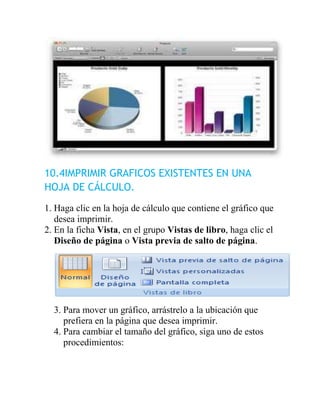 10.4IMPRIMIR GRAFICOS EXISTENTES EN UNA
HOJA DE CÁLCULO.
1. Haga clic en la hoja de cálculo que contiene el gráfico que
   desea imprimir.
2. En la ficha Vista, en el grupo Vistas de libro, haga clic el
   Diseño de página o Vista previa de salto de página.




  3. Para mover un gráfico, arrástrelo a la ubicación que
     prefiera en la página que desea imprimir.
  4. Para cambiar el tamaño del gráfico, siga uno de estos
     procedimientos:
 