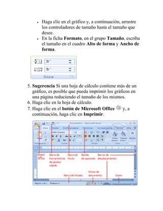 Haga clic en el gráfico y, a continuación, arrastre
       los controladores de tamaño hasta el tamaño que
       desee.
       En la ficha Formato, en el grupo Tamaño, escriba
       el tamaño en el cuadro Alto de forma y Ancho de
       forma.




5. Sugerencia Si una hoja de cálculo contiene más de un
   gráfico, es posible que pueda imprimir los gráficos en
   una página reduciendo el tamaño de los mismos.
6. Haga clic en la hoja de cálculo.
7. Haga clic en el botón de Microsoft Office      y, a
   continuación, haga clic en Imprimir.
 