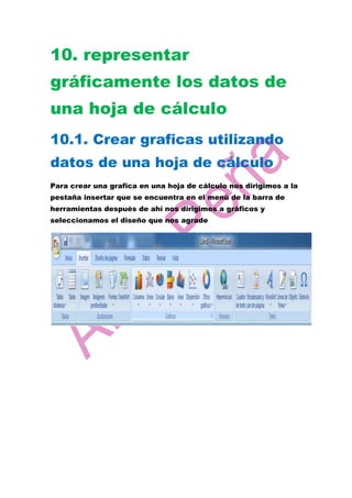 10. representar
gráficamente los datos de
una hoja de cálculo
10.1. Crear graficas utilizando
datos de una hoja de cálculo
Para crear una grafica en una hoja de cálculo nos dirigimos a la
pestaña insertar que se encuentra en el menú de la barra de
herramientas después de ahí nos dirigimos a gráficos y
seleccionamos el diseño que nos agrade
 