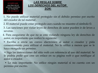 LAS REGLAS SOBRE
                     LOS DERECHOS DEL AUTOR
                              SON:

1. No puede utilizar material protegido sin el debido permiso por escrito
 del creador de tal material .
2. El material puede estar protegido aun cuando no muestre el símbolo ©.
3. Las sanciones por violar leyes de derechos de autor pueden ir de leves a
 severas.
4. Para asegurarse de que no se está violando ninguna ley de derechos de
 autor, es importante que realice lo siguiente:
 • Escriba o envíe un correo electrónico al autor o creador y pida
 consentimiento para utilizar el material. No lo utilice a menos que se le
 haya otorgado un permiso.
 • Siga las instrucciones del sitio web con referencia al uso del material. Se
 le podría pedir que cree un enlace en su página web o que notifique al
 autor o creador.
  • Lo más importante: No utilice ningún material si no cuenta con un
 permiso por escrito.
 